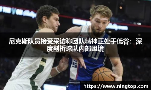 尼克斯队员接受采访称团队精神正处于低谷：深度剖析球队内部困境