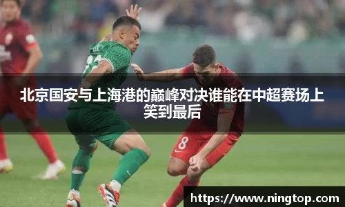 北京国安与上海港的巅峰对决谁能在中超赛场上笑到最后